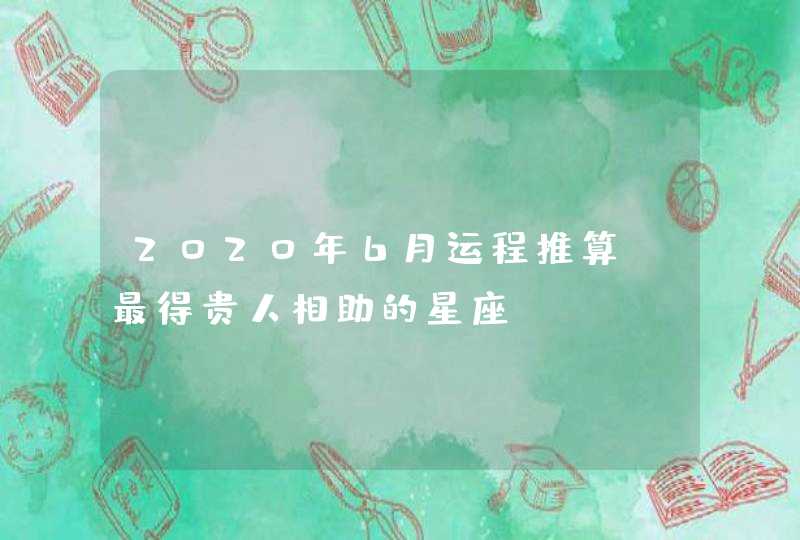 2020年6月运程推算 最得贵人相助的星座